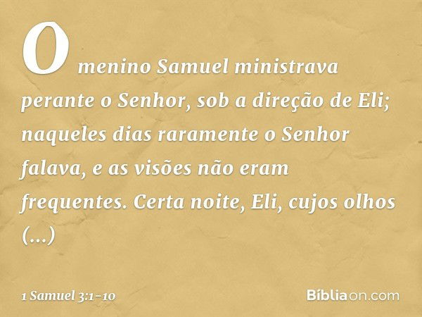 O menino Samuel ministrava perante o Senhor, sob a direção de Eli; naqueles dias raramente o Senhor falava, e as visões não eram frequentes. Certa noite, Eli, c