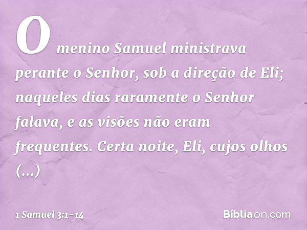 O menino Samuel ministrava perante o Senhor, sob a direção de Eli; naqueles dias raramente o Senhor falava, e as visões não eram frequentes. Certa noite, Eli, c