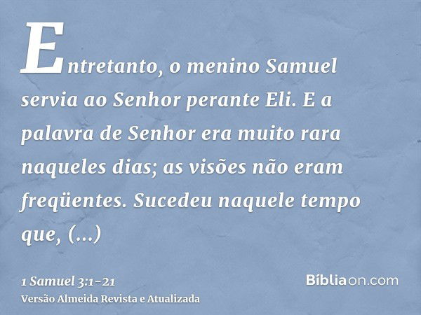 Entretanto, o menino Samuel servia ao Senhor perante Eli. E a palavra de Senhor era muito rara naqueles dias; as visões não eram freqüentes.Sucedeu naquele temp