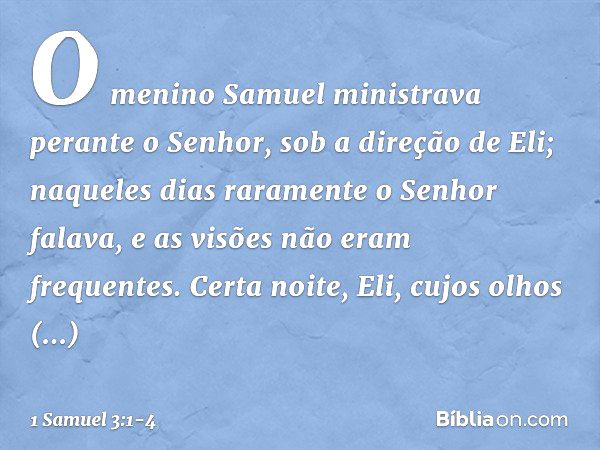 O menino Samuel ministrava perante o Senhor, sob a direção de Eli; naqueles dias raramente o Senhor falava, e as visões não eram frequentes. Certa noite, Eli, c