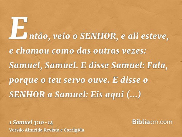 Então, veio o SENHOR, e ali esteve, e chamou como das outras vezes: Samuel, Samuel. E disse Samuel: Fala, porque o teu servo ouve.E disse o SENHOR a Samuel: Eis