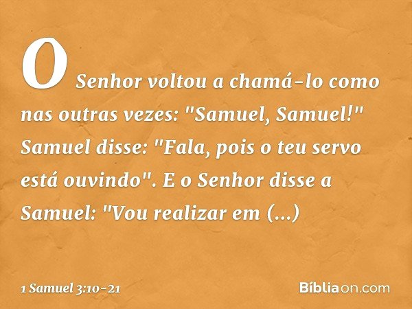O Senhor voltou a chamá-lo como nas outras vezes: "Samuel, Samuel!"
Samuel disse: "Fala, pois o teu servo está ouvindo". E o Senhor disse a Samuel: "Vou realiza