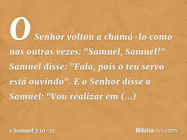 O Senhor voltou a chamá-lo como nas outras vezes: "Samuel, Samuel!"
Samuel disse: "Fala, pois o teu servo está ouvindo". E o Senhor disse a Samuel: "Vou realiza