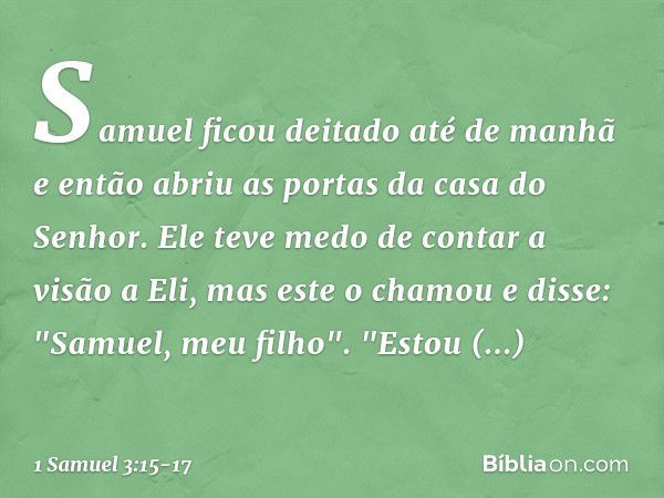 Samuel ficou deitado até de manhã e então abriu as portas da casa do Senhor. Ele teve medo de contar a visão a Eli, mas este o chamou e disse: "Samuel, meu filh