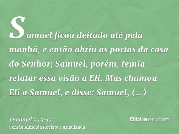 Samuel ficou deitado até pela manhã, e então abriu as portas da casa do Senhor; Samuel, porém, temia relatar essa visão a Eli.Mas chamou Eli a Samuel, e disse: 