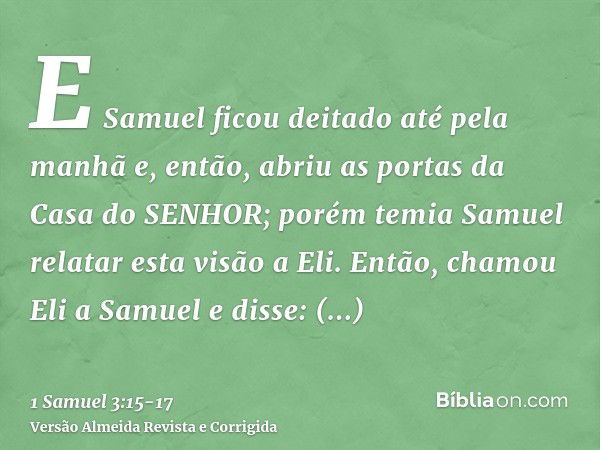 E Samuel ficou deitado até pela manhã e, então, abriu as portas da Casa do SENHOR; porém temia Samuel relatar esta visão a Eli.Então, chamou Eli a Samuel e diss