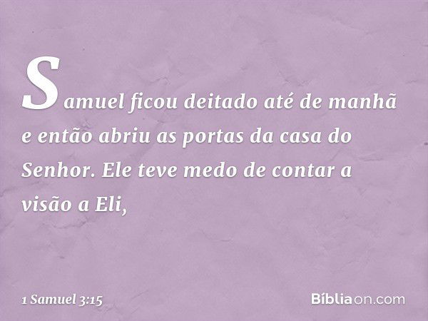 Samuel ficou deitado até de manhã e então abriu as portas da casa do Senhor. Ele teve medo de contar a visão a Eli, -- 1 Samuel 3:15