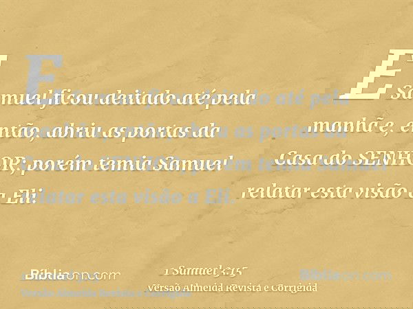 E Samuel ficou deitado até pela manhã e, então, abriu as portas da Casa do SENHOR; porém temia Samuel relatar esta visão a Eli.