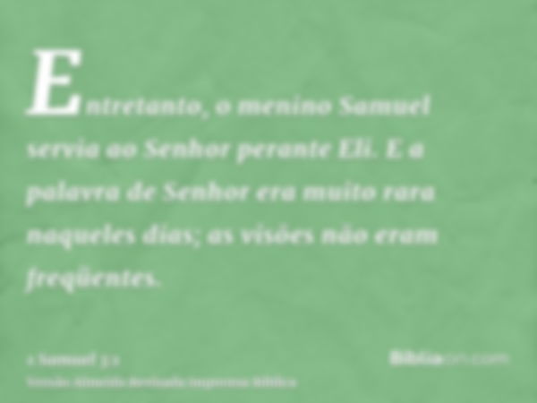 Entretanto, o menino Samuel servia ao Senhor perante Eli. E a palavra de Senhor era muito rara naqueles dias; as visões não eram freqüentes.