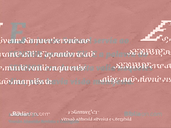E o jovem Samuel servia ao SENHOR perante Eli. E a palavra do SENHOR era de muita valia naqueles dias; não havia visão manifesta.