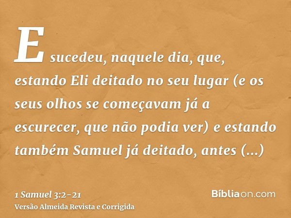 E sucedeu, naquele dia, que, estando Eli deitado no seu lugar (e os seus olhos se começavam já a escurecer, que não podia ver)e estando também Samuel já deitado