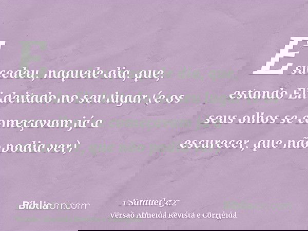 E sucedeu, naquele dia, que, estando Eli deitado no seu lugar (e os seus olhos se começavam já a escurecer, que não podia ver)