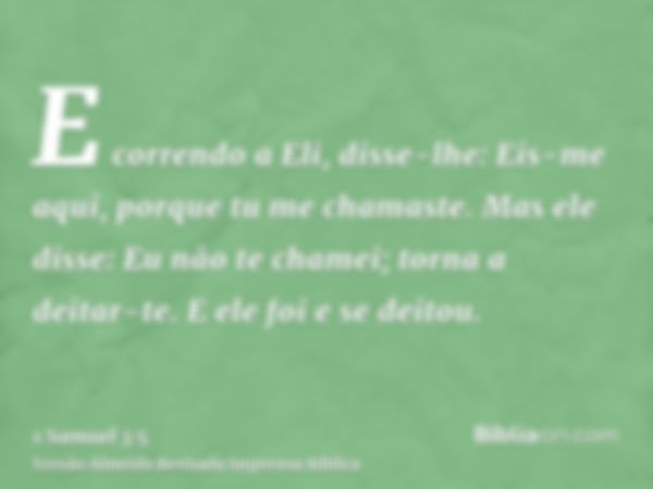 E correndo a Eli, disse-lhe: Eis-me aqui, porque tu me chamaste. Mas ele disse: Eu não te chamei; torna a deitar-te. E ele foi e se deitou.