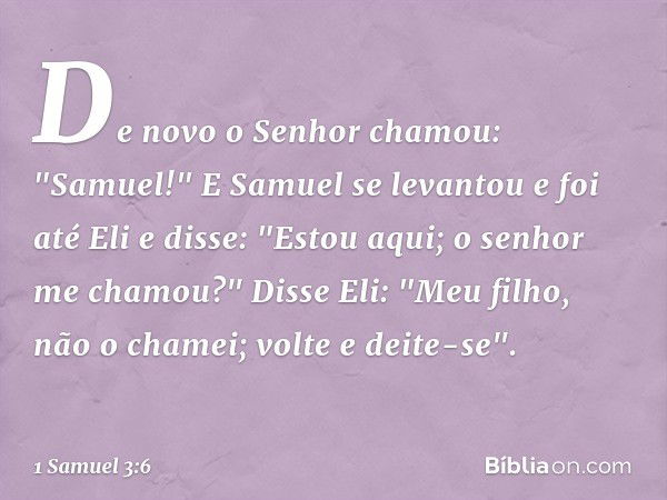 De novo o Senhor chamou: "Samuel!" E Samuel se levantou e foi até Eli e disse: "Estou aqui; o senhor me chamou?"
Disse Eli: "Meu filho, não o chamei; volte e de