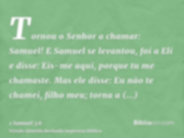 Tornou o Senhor a chamar: Samuel! E Samuel se levantou, foi a Eli e disse: Eis-me aqui, porque tu me chamaste. Mas ele disse: Eu não te chamei, filho meu; torna