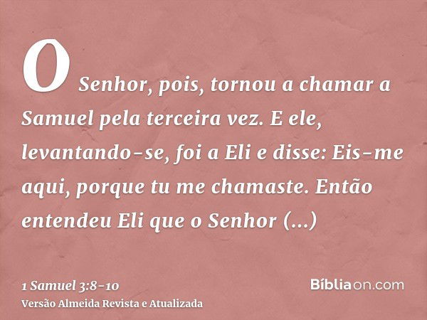 O Senhor, pois, tornou a chamar a Samuel pela terceira vez. E ele, levantando-se, foi a Eli e disse: Eis-me aqui, porque tu me chamaste. Então entendeu Eli que 