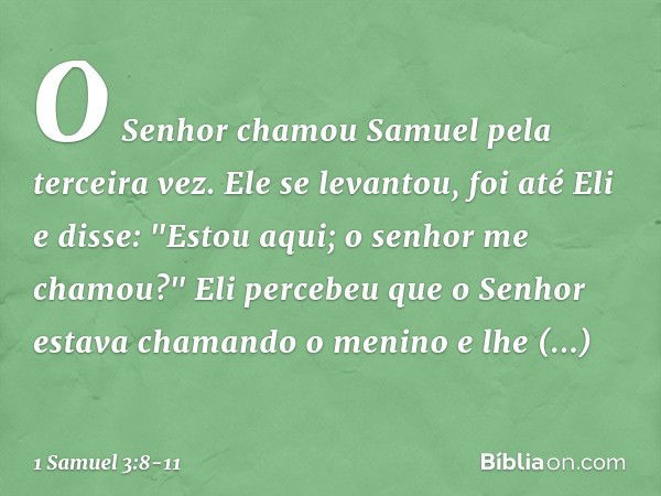 O Senhor chamou Samuel pela terceira vez. Ele se levantou, foi até Eli e disse: "Estou aqui; o senhor me chamou?"
Eli percebeu que o Senhor estava chamando o me