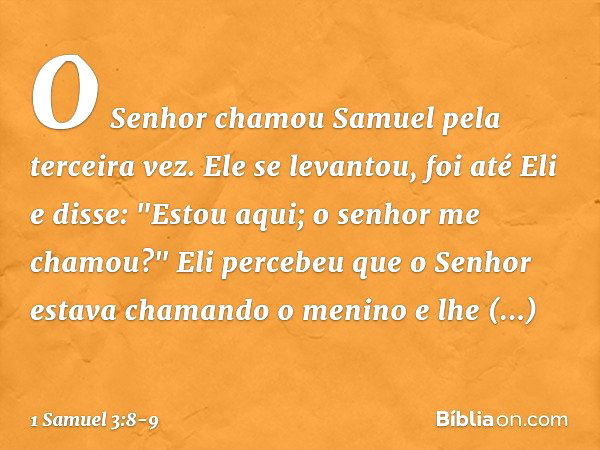 O Senhor chamou Samuel pela terceira vez. Ele se levantou, foi até Eli e disse: "Estou aqui; o senhor me chamou?"
Eli percebeu que o Senhor estava chamando o me