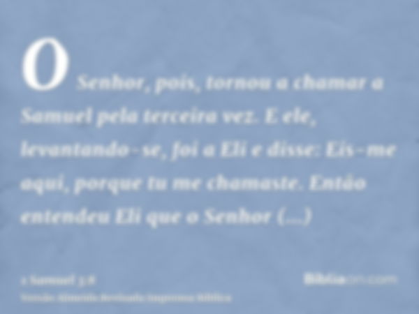 O Senhor, pois, tornou a chamar a Samuel pela terceira vez. E ele, levantando-se, foi a Eli e disse: Eis-me aqui, porque tu me chamaste. Então entendeu Eli que 