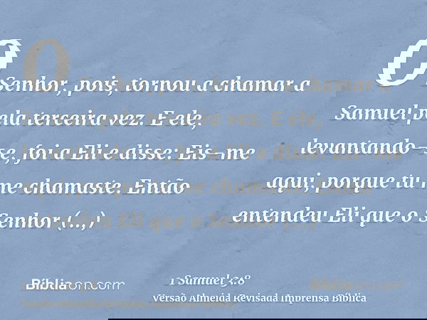 O Senhor, pois, tornou a chamar a Samuel pela terceira vez. E ele, levantando-se, foi a Eli e disse: Eis-me aqui, porque tu me chamaste. Então entendeu Eli que