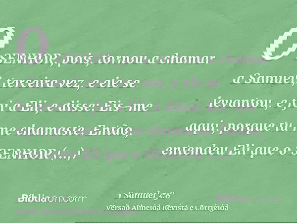 O SENHOR, pois, tornou a chamar a Samuel, terceira vez, e ele se levantou, e foi a Eli, e disse: Eis-me aqui, porque tu me chamaste. Então, entendeu Eli que o S