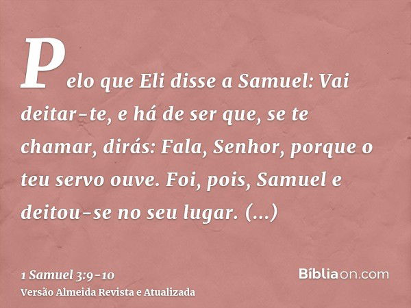 Pelo que Eli disse a Samuel: Vai deitar-te, e há de ser que, se te chamar, dirás: Fala, Senhor, porque o teu servo ouve. Foi, pois, Samuel e deitou-se no seu lu
