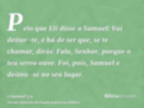 Pelo que Eli disse a Samuel: Vai deitar-te, e há de ser que, se te chamar, dirás: Fala, Senhor, porque o teu servo ouve. Foi, pois, Samuel e deitou-se no seu lu