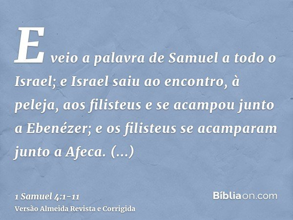 E veio a palavra de Samuel a todo o Israel; e Israel saiu ao encontro, à peleja, aos filisteus e se acampou junto a Ebenézer; e os filisteus se acamparam junto 