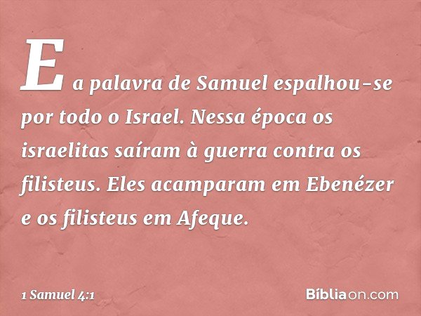 E a palavra de Samuel espalhou-se por todo o Israel.
Nessa época os israelitas saíram à guerra contra os filisteus. Eles acamparam em Ebenézer e os filisteus em