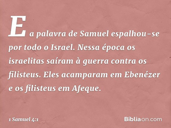 E a palavra de Samuel espalhou-se por todo o Israel.
Nessa época os israelitas saíram à guerra contra os filisteus. Eles acamparam em Ebenézer e os filisteus em