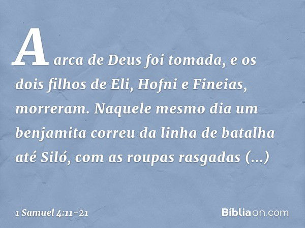 A arca de Deus foi tomada, e os dois filhos de Eli, Hofni e Fineias, morreram. Naquele mesmo dia um benjamita correu da linha de batalha até Siló, com as roupas