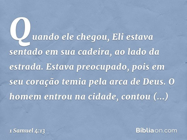 Quando ele chegou, Eli estava sentado em sua cadeira, ao lado da estrada. Estava preocupado, pois em seu coração temia pela arca de Deus. O homem entrou na cida