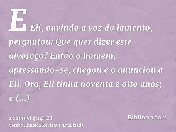 E Eli, ouvindo a voz do lamento, perguntou: Que quer dizer este alvoroço? Então o homem, apressando-se, chegou e o anunciou a Eli.Ora, Eli tinha noventa e oito 