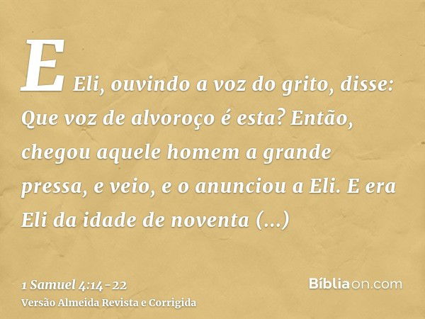 E Eli, ouvindo a voz do grito, disse: Que voz de alvoroço é esta? Então, chegou aquele homem a grande pressa, e veio, e o anunciou a Eli.E era Eli da idade de n