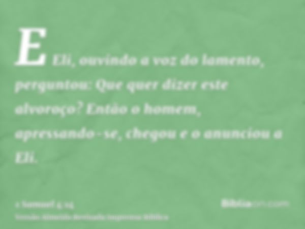 E Eli, ouvindo a voz do lamento, perguntou: Que quer dizer este alvoroço? Então o homem, apressando-se, chegou e o anunciou a Eli.