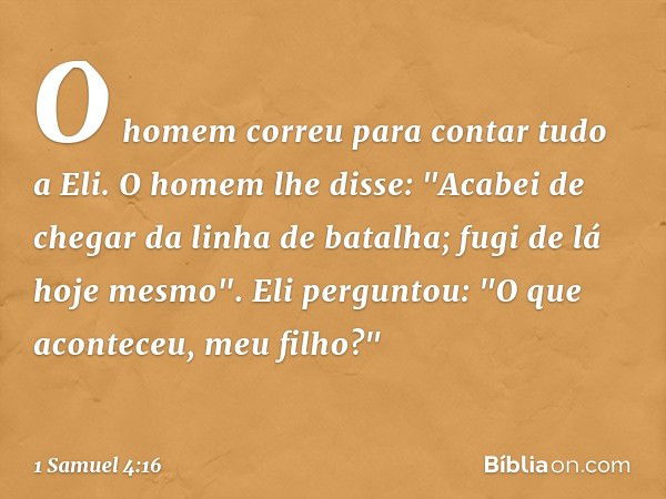 O homem correu para contar tudo a Eli.
O homem lhe disse: "Acabei de chegar da linha de batalha; fugi de lá hoje mesmo".
Eli perguntou: "O que aconteceu, meu fi