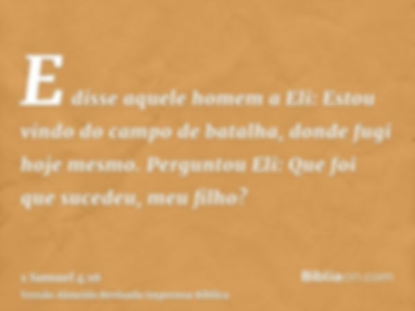 E disse aquele homem a Eli: Estou vindo do campo de batalha, donde fugi hoje mesmo. Perguntou Eli: Que foi que sucedeu, meu filho?