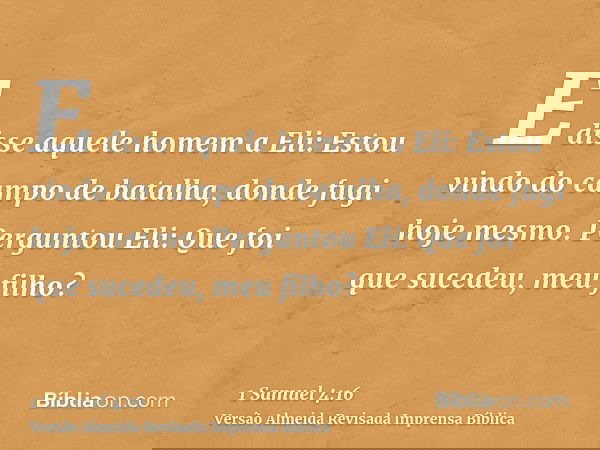 E disse aquele homem a Eli: Estou vindo do campo de batalha, donde fugi hoje mesmo. Perguntou Eli: Que foi que sucedeu, meu filho?
