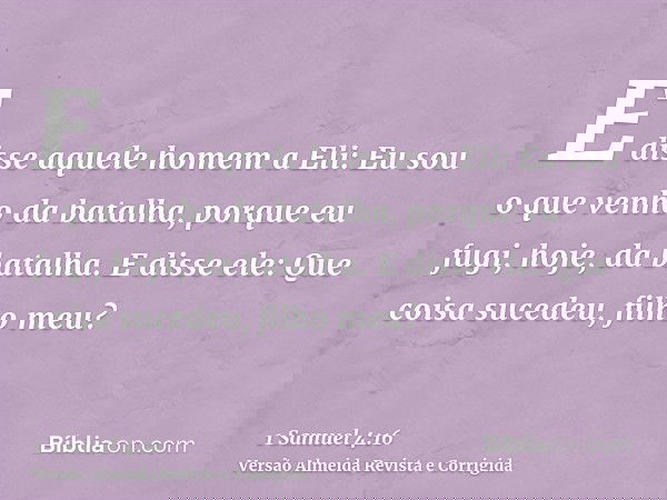 E disse aquele homem a Eli: Eu sou o que venho da batalha, porque eu fugi, hoje, da batalha. E disse ele: Que coisa sucedeu, filho meu?