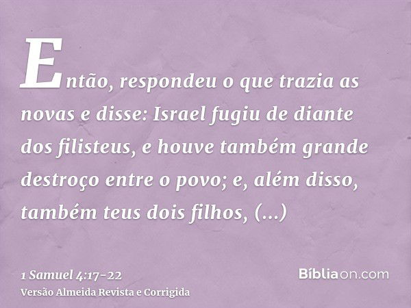 Então, respondeu o que trazia as novas e disse: Israel fugiu de diante dos filisteus, e houve também grande destroço entre o povo; e, além disso, também teus do