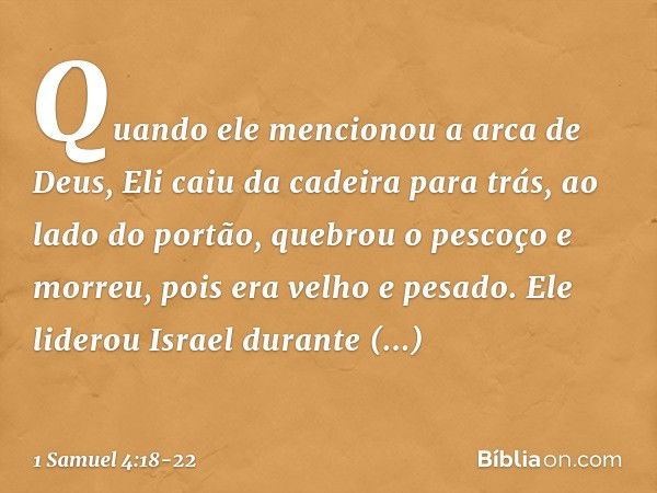 Quando ele mencionou a arca de Deus, Eli caiu da cadeira para trás, ao lado do portão, quebrou o pescoço e morreu, pois era velho e pesado. Ele liderou Israel d