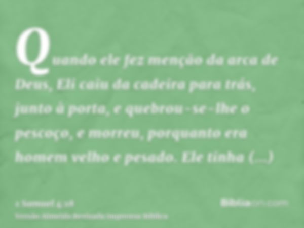 Quando ele fez menção da arca de Deus, Eli caiu da cadeira para trás, junto à porta, e quebrou-se-lhe o pescoço, e morreu, porquanto era homem velho e pesado. E