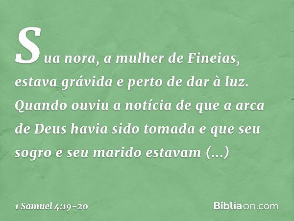 Sua nora, a mulher de Fineias, estava grávida e perto de dar à luz. Quando ouviu a notícia de que a arca de Deus havia sido tomada e que seu sogro e seu marido 