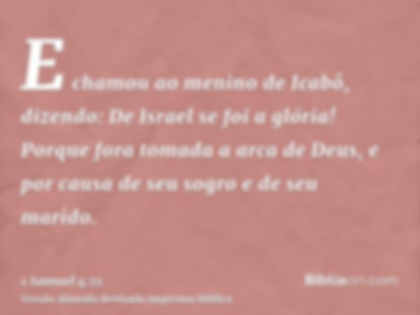 E chamou ao menino de Icabô, dizendo: De Israel se foi a glória! Porque fora tomada a arca de Deus, e por causa de seu sogro e de seu marido.