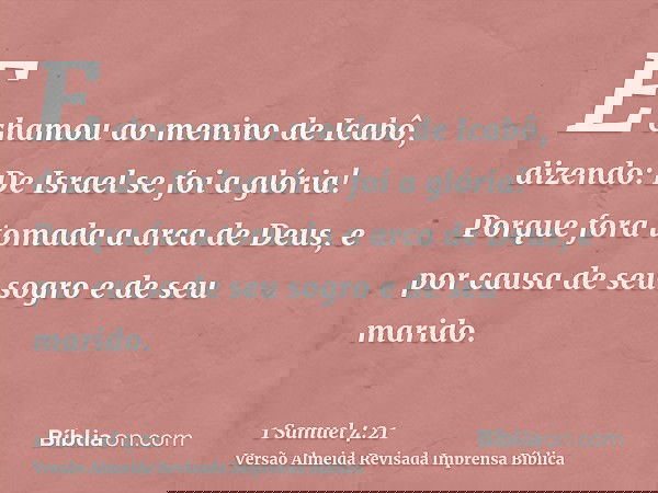 E chamou ao menino de Icabô, dizendo: De Israel se foi a glória! Porque fora tomada a arca de Deus, e por causa de seu sogro e de seu marido.