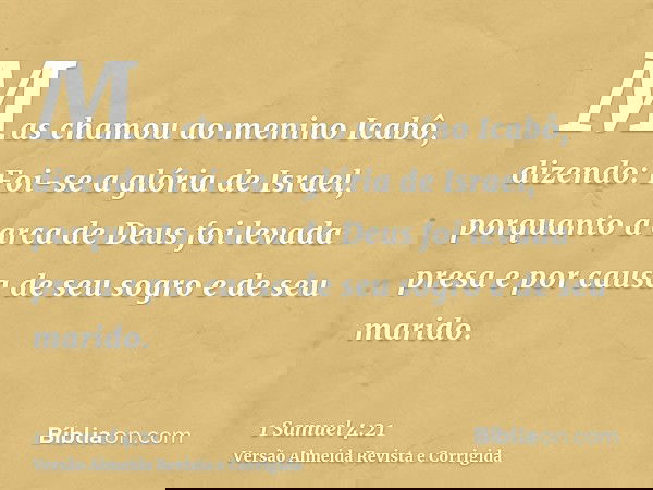 Mas chamou ao menino Icabô, dizendo: Foi-se a glória de Israel, porquanto a arca de Deus foi levada presa e por causa de seu sogro e de seu marido.