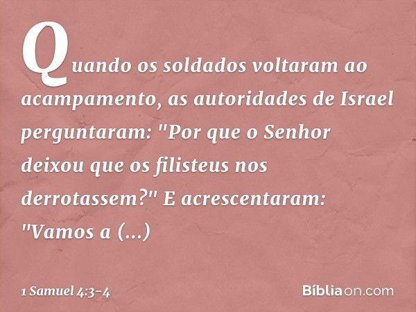 Quando os soldados voltaram ao acampamento, as autoridades de Israel perguntaram: "Por que o Senhor deixou que os filisteus nos derrotassem?" E acrescentaram: "