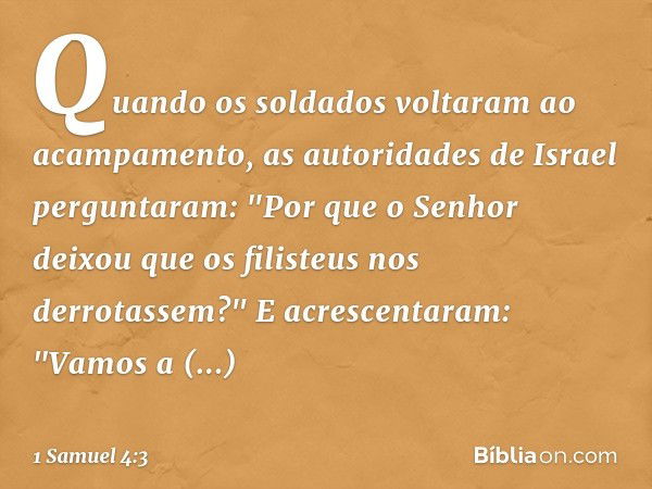 Quando os soldados voltaram ao acampamento, as autoridades de Israel perguntaram: "Por que o Senhor deixou que os filisteus nos derrotassem?" E acrescentaram: "