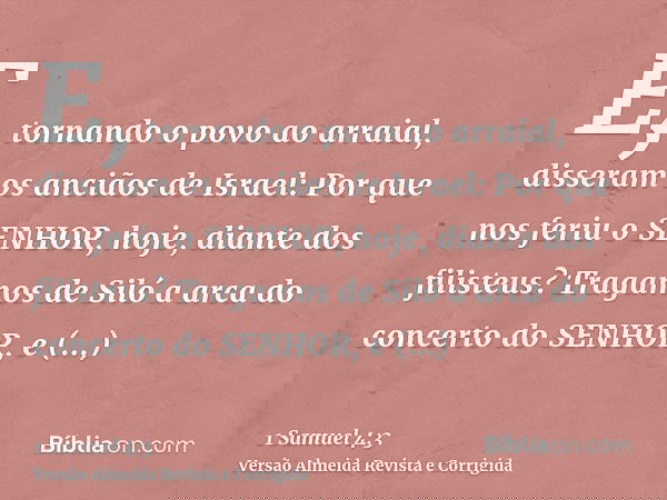 E, tornando o povo ao arraial, disseram os anciãos de Israel: Por que nos feriu o SENHOR, hoje, diante dos filisteus? Tragamos de Siló a arca do concerto do SEN