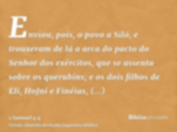 Enviou, pois, o povo a Siló, e trouxeram de lá a arca do pacto do Senhor dos exércitos, que se assenta sobre os querubins; e os dois filhos de Eli, Hofni e Finé